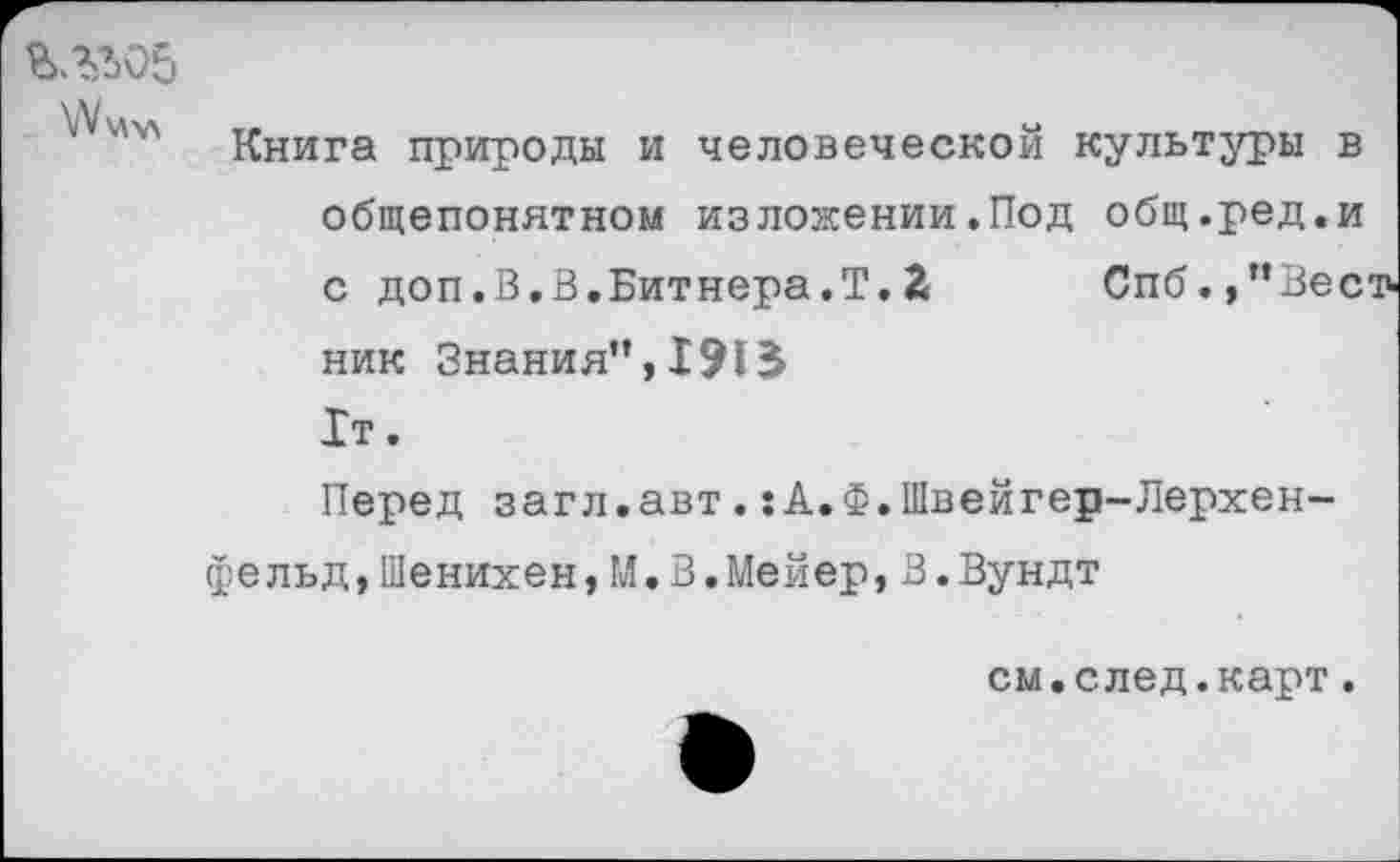 ﻿\У\Дхл	и*
Книга природы и человеческой культуры в общепонятном изложении.Под общ.ред.и с доп.В.В.Битнера.Т. 2 Спб./’Вестник Знания”, 1т.
Перед загл.авт. :А.Ф.1Пвейгер-Лерхен-фельд,Шенихен,И.В.Мейер,В.Вундт
см.след.карт.